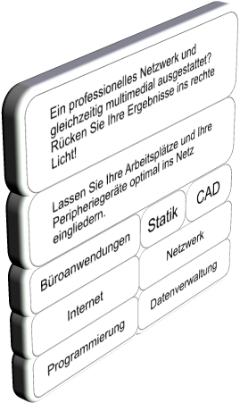 Lassen Sie Ihre Arbeitspl�tze und Ihre Peripherieger�te optimal ins Netz eingliedern. Ein professionelles Netzwerk und gleichzeitig multimedial ausgestattet? R�cken Sie Ihre Ergebnisse ins rechte Licht! Programmierung Datenverwaltung Statik B�roanwendungen CAD Internet Netzwerk